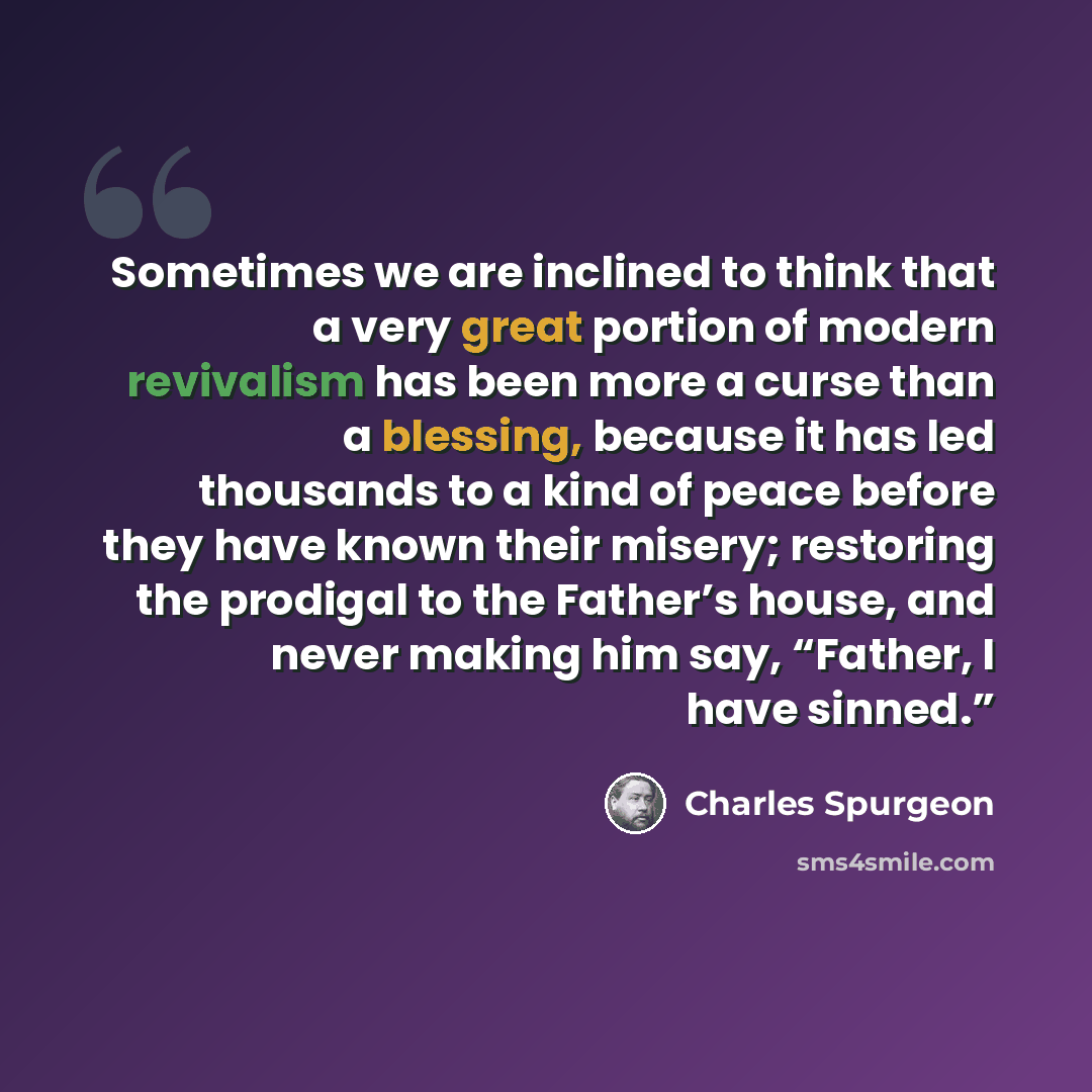 “Sometimes we are inclined to think that a very great portion of modern revivalism has been more a curse than a blessing, because it has led thousands to a kind of peace before they have known their misery; restoring the prodigal to the Father’s house, and never making him say, “Father, I have…” quote by Charles Spurgeon