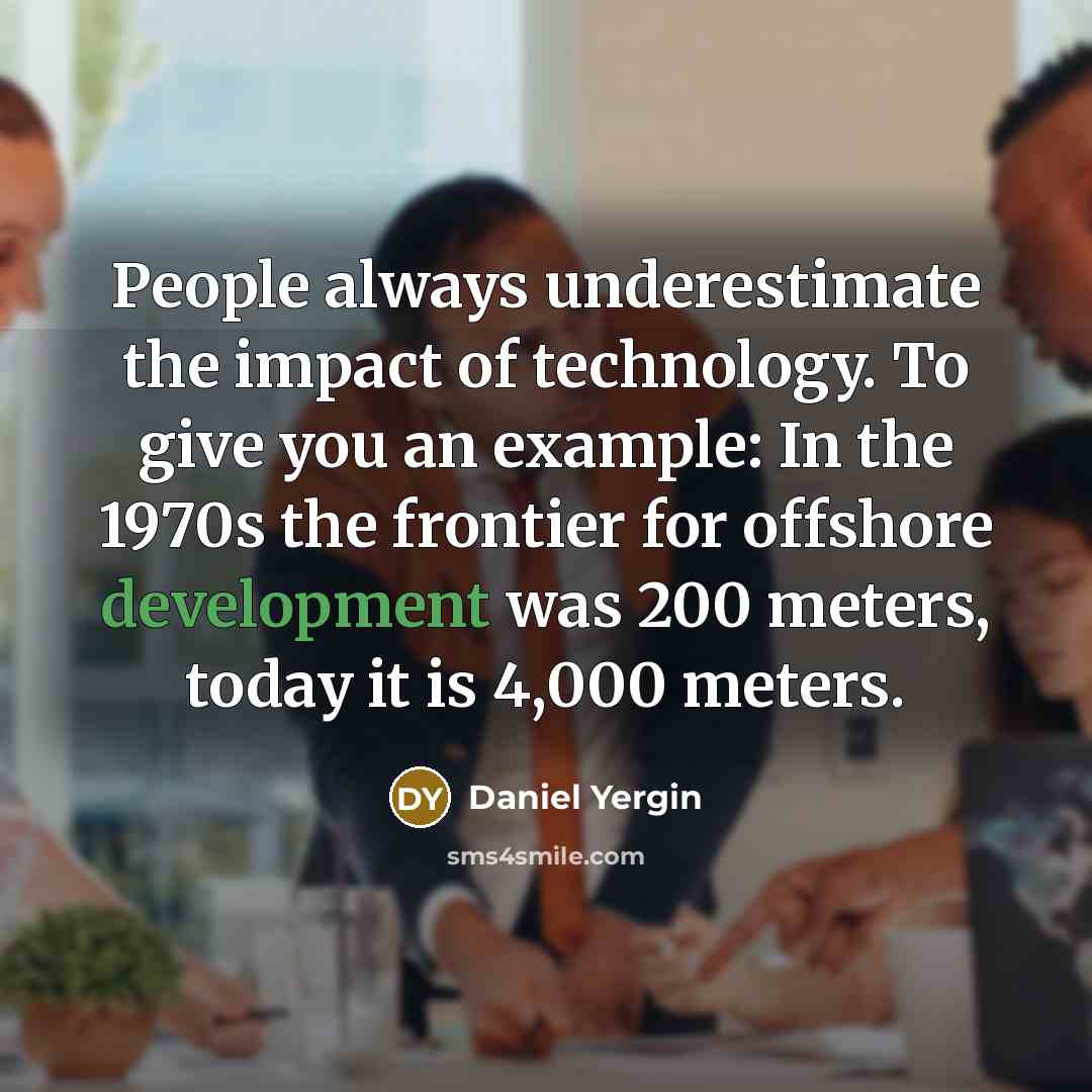 “People always underestimate the impact of technology. To give you an example: In the 1970s the frontier for offshore development was 200 meters, today it is 4,000 meters.” quote by Daniel Yergin