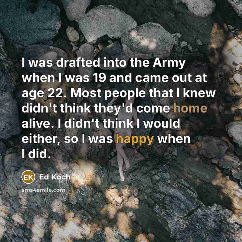 “I was drafted into the Army when I was 19 and came out at age 22. Most people that I knew didn't think they'd come home alive. I didn't think I would either, so I was happy when I did.” quote by Ed Koch