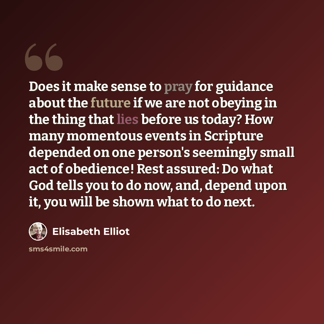 “Does it make sense to pray for guidance about the future if we are not obeying in the thing that lies before us today? How many momentous events in Scripture depended on one person's seemingly small act of obedience! Rest assured: Do what God tells you to do now, and, depend upon it, you will be…” quote by Elisabeth Elliot