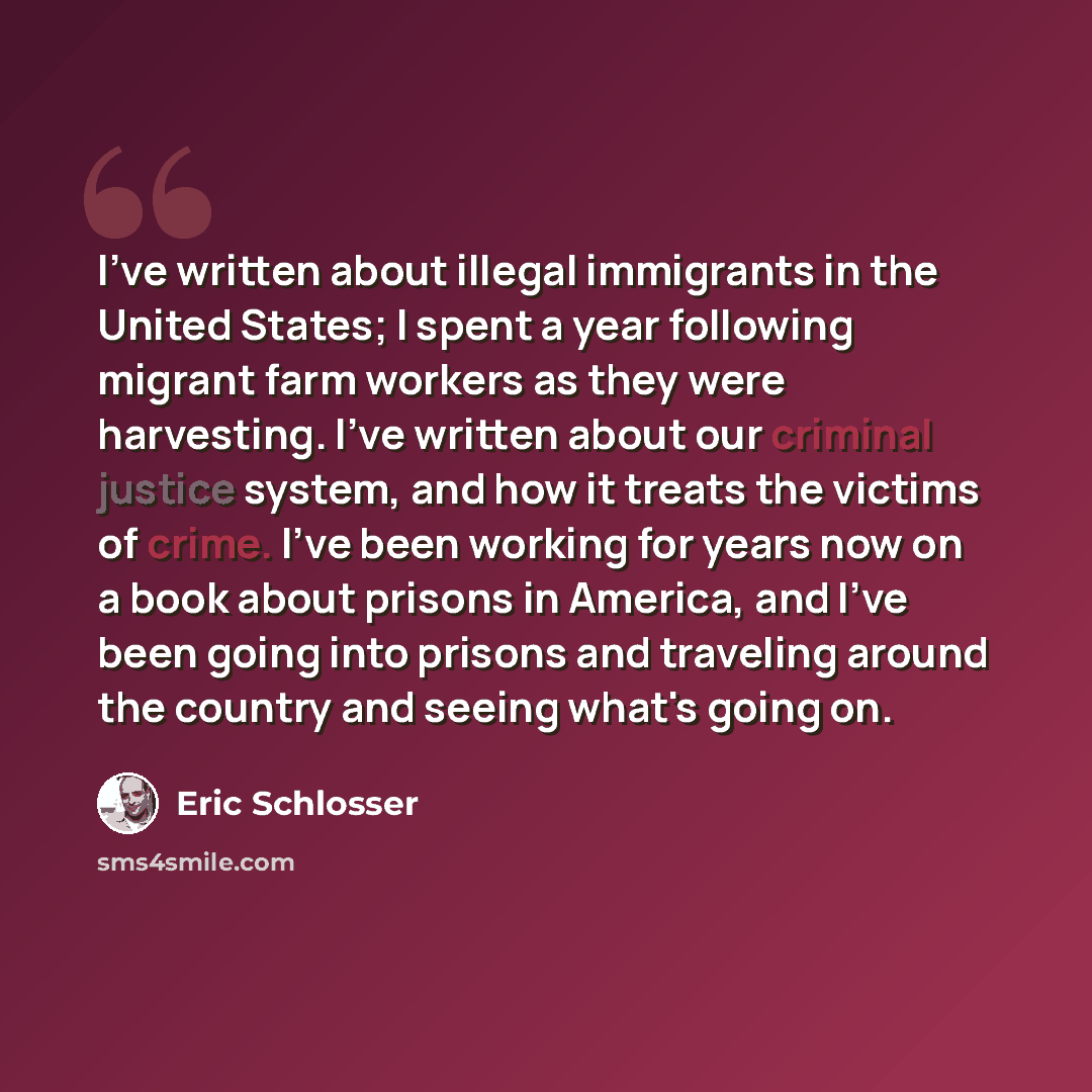 “I've written about illegal immigrants in the United States; I spent a year following migrant farm workers as they were harvesting. I've written about our criminal justice system, and how it treats the victims of crime. I've been working for years now on a book about prisons in America, and I've…” quote by Eric Schlosser