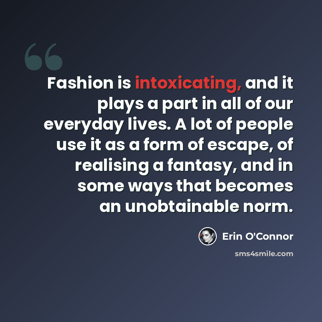 “Fashion is intoxicating, and it plays a part in all of our everyday lives. A lot of people use it as a form of escape, of realising a fantasy, and in some ways that becomes an unobtainable norm.” quote by Erin O'Connor