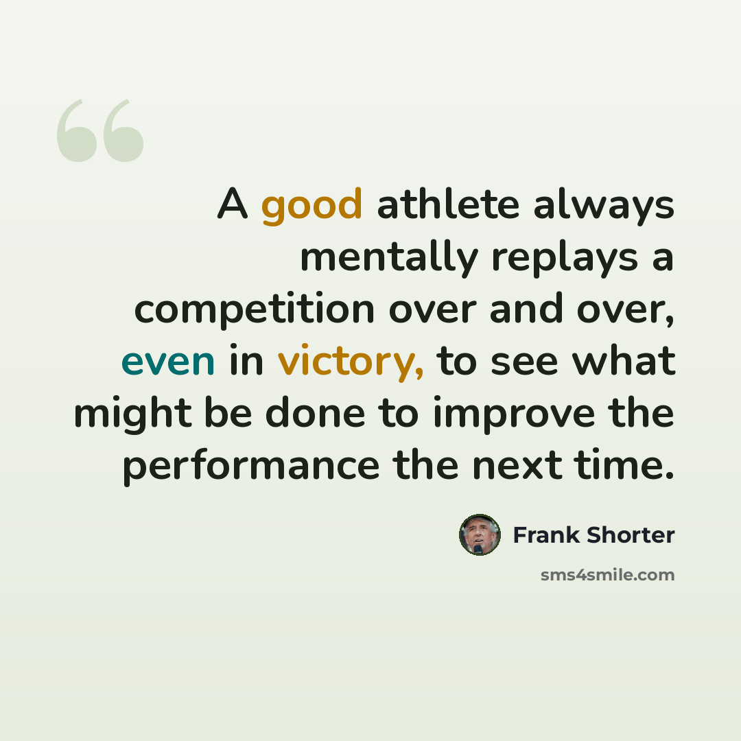 “A good athlete always mentally replays a competition over and over, even in victory, to see what might be done to improve the performance the next time.” quote by Frank Shorter