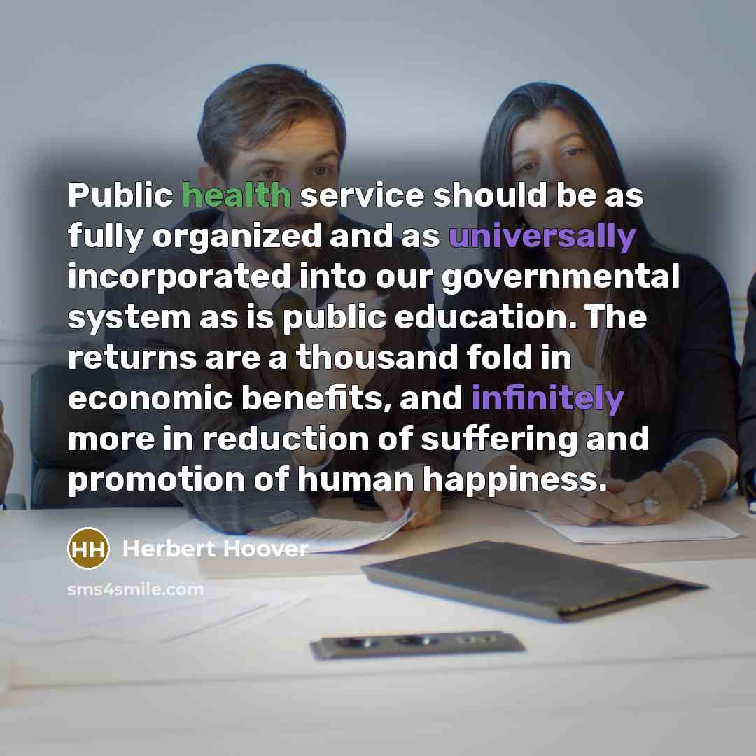 “Public health service should be as fully organized and as universally incorporated into our governmental system as is public education. The returns are a thousand fold in economic benefits, and infinitely more in reduction of suffering and promotion of human happiness.” quote by Herbert Hoover