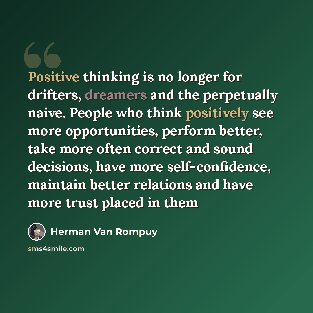 “Positive thinking is no longer for drifters, dreamers and the perpetually naive. People who think positively see more opportunities, perform better, take more often correct and sound decisions, have more self-confidence, maintain better relations and have more trust placed in them” quote by Herman Van Rompuy