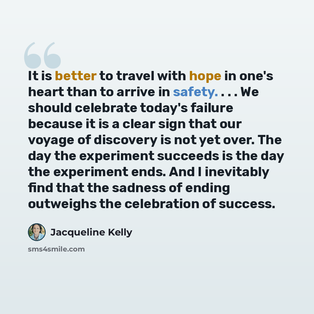 “It is better to travel with hope in one's heart than to arrive in safety. . . . We should celebrate today's failure because it is a clear sign that our voyage of discovery is not yet over. The day the experiment succeeds is the day the experiment ends. And I inevitably find that the sadness of…” quote by Jacqueline Kelly
