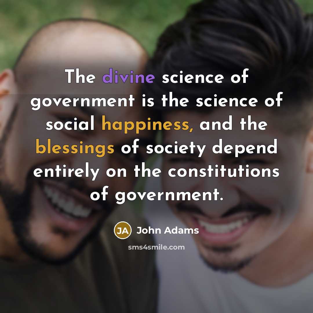 “The divine science of government is the science of social happiness, and the blessings of society depend entirely on the constitutions of government.” quote by John Adams