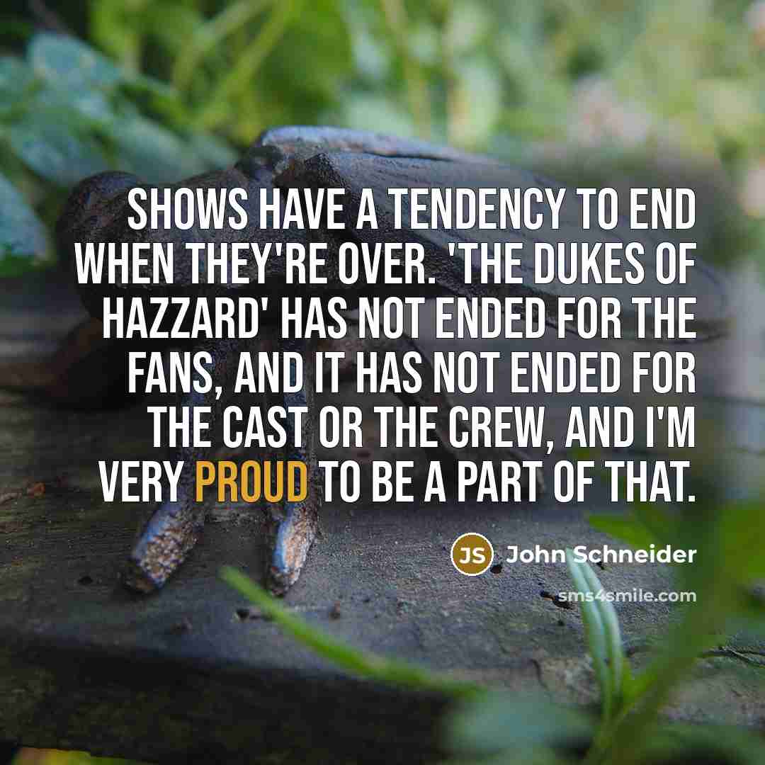 “Shows have a tendency to end when they're over. 'The Dukes of Hazzard' has not ended for the fans, and it has not ended for the cast or the crew, and I'm very proud to be a part of that.” quote by John Schneider