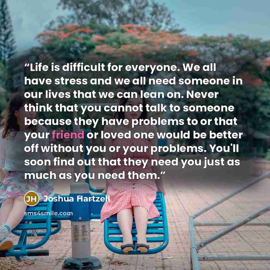 “Life is difficult for everyone. We all have stress and we all need someone in our lives that we can lean on. Never think that you cannot talk to someone because they have problems to or that your friend or loved one would be better off without you or your problems. You'll soon find out that they…” quote by Joshua Hartzell