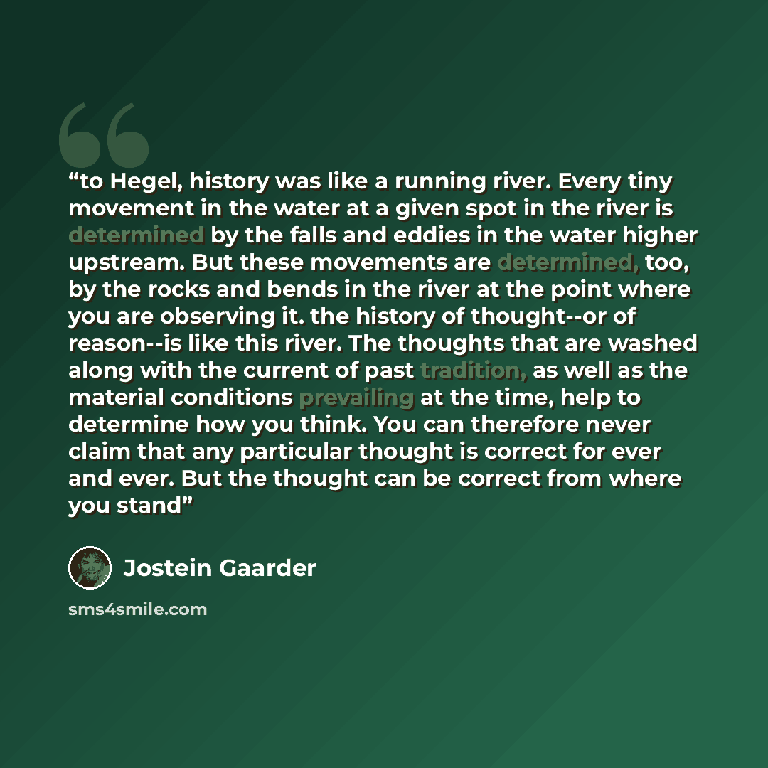 “to Hegel, history was like a running river. Every tiny movement in the water at a given spot in the river is determined by the falls and eddies in the water higher upstream. But these movements are determined, too, by the rocks and bends in the river at the point where you are observing it. the…” quote by Jostein Gaarder