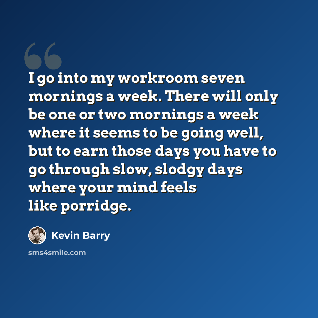 “I go into my workroom seven mornings a week. There will only be one or two mornings a week where it seems to be going well, but to earn those days you have to go through slow, slodgy days where your mind feels like porridge.” quote by Kevin Barry