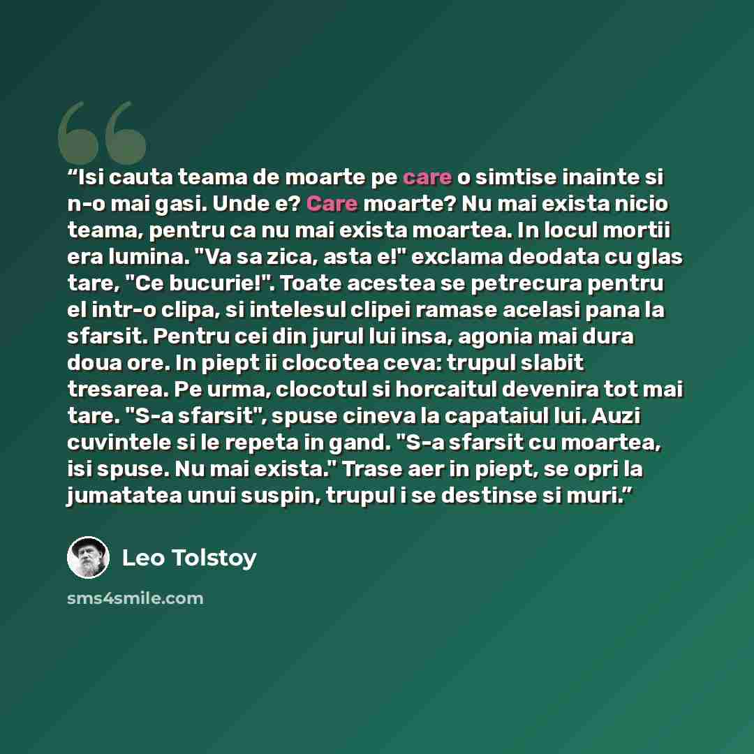 “Isi cauta teama de moarte pe care o simtise inainte si n-o mai gasi. Unde e? Care moarte? Nu mai exista nicio teama, pentru ca nu mai exista moartea. In locul mortii era lumina. "Va sa zica, asta e!" exclama deodata cu glas tare, "Ce bucurie!". Toate acestea se petrecura pentru el intr-o clipa, si…” quote by Leo Tolstoy