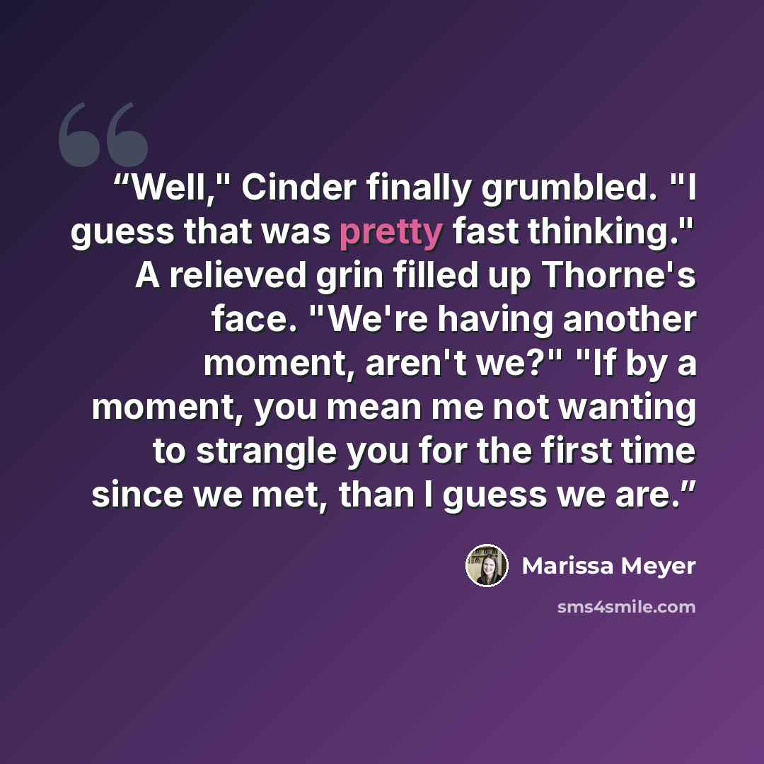 “Well," Cinder finally grumbled. "I guess that was pretty fast thinking." A relieved grin filled up Thorne's face. "We're having another moment, aren't we?" "If by a moment, you mean me not wanting to strangle you for the first time since we met, than I guess we are.” quote by Marissa Meyer