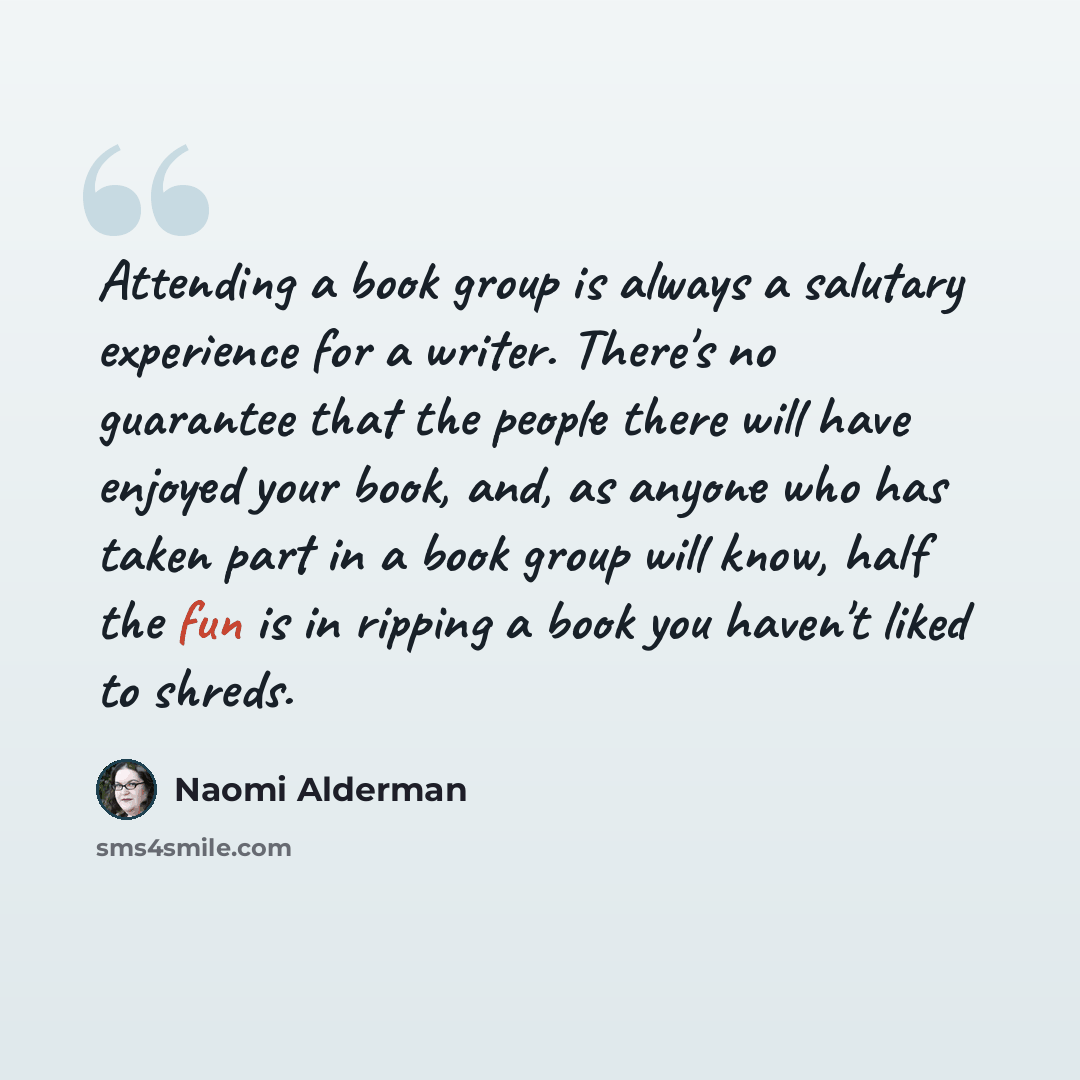 “Attending a book group is always a salutary experience for a writer. There's no guarantee that the people there will have enjoyed your book, and, as anyone who has taken part in a book group will know, half the fun is in ripping a book you haven't liked to shreds.” quote by Naomi Alderman