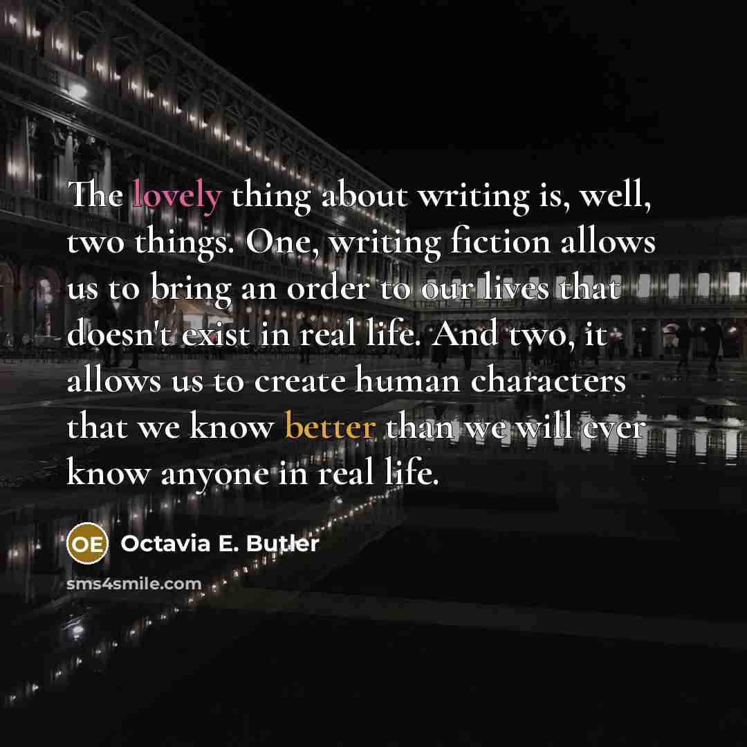 “The lovely thing about writing is, well, two things. One, writing fiction allows us to bring an order to our lives that doesn't exist in real life. And two, it allows us to create human characters that we know better than we will ever know anyone in real life.” quote by Octavia E. Butler