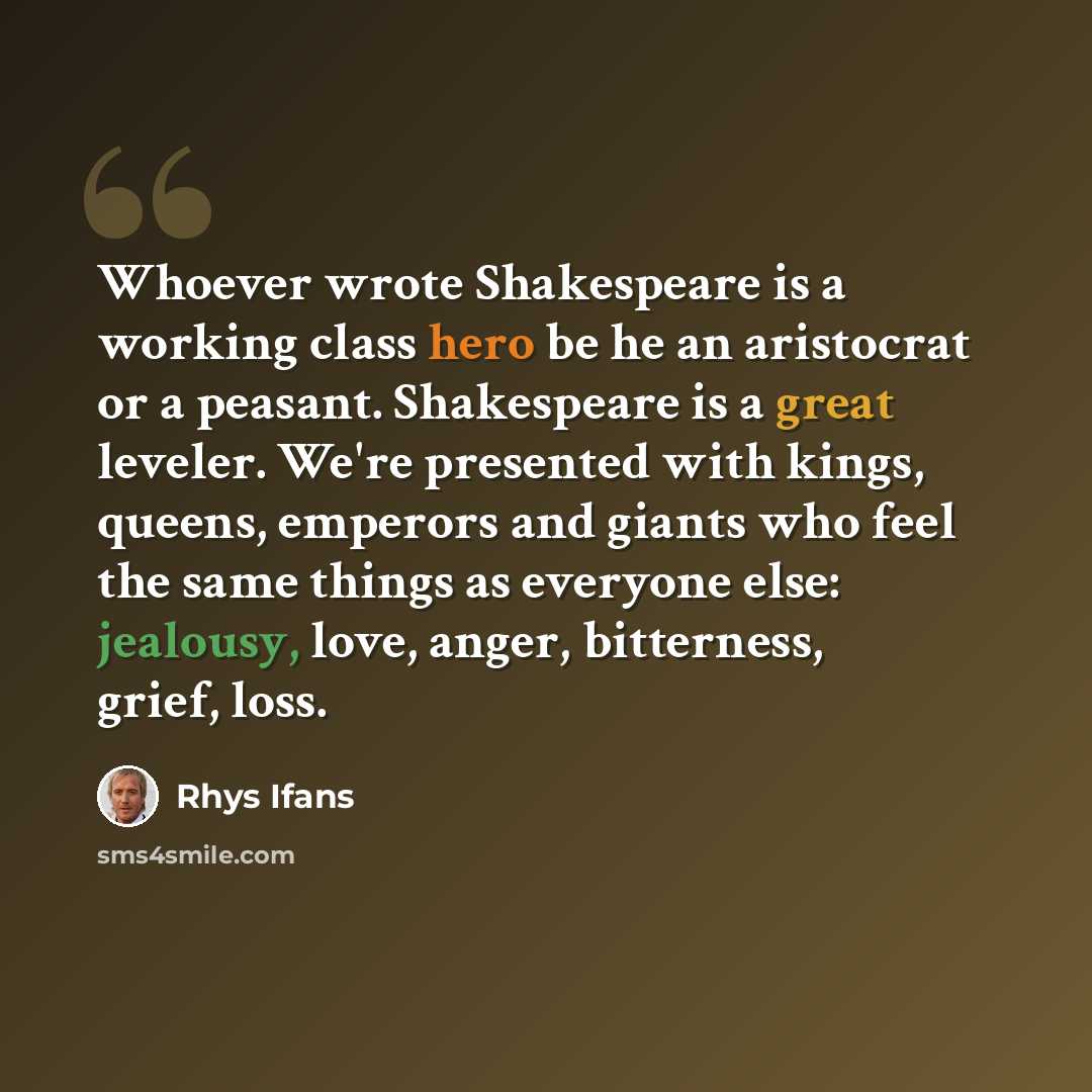 “Whoever wrote Shakespeare is a working class hero be he an aristocrat or a peasant. Shakespeare is a great leveler. We're presented with kings, queens, emperors and giants who feel the same things as everyone else: jealousy, love, anger, bitterness, grief, loss.” quote by Rhys Ifans
