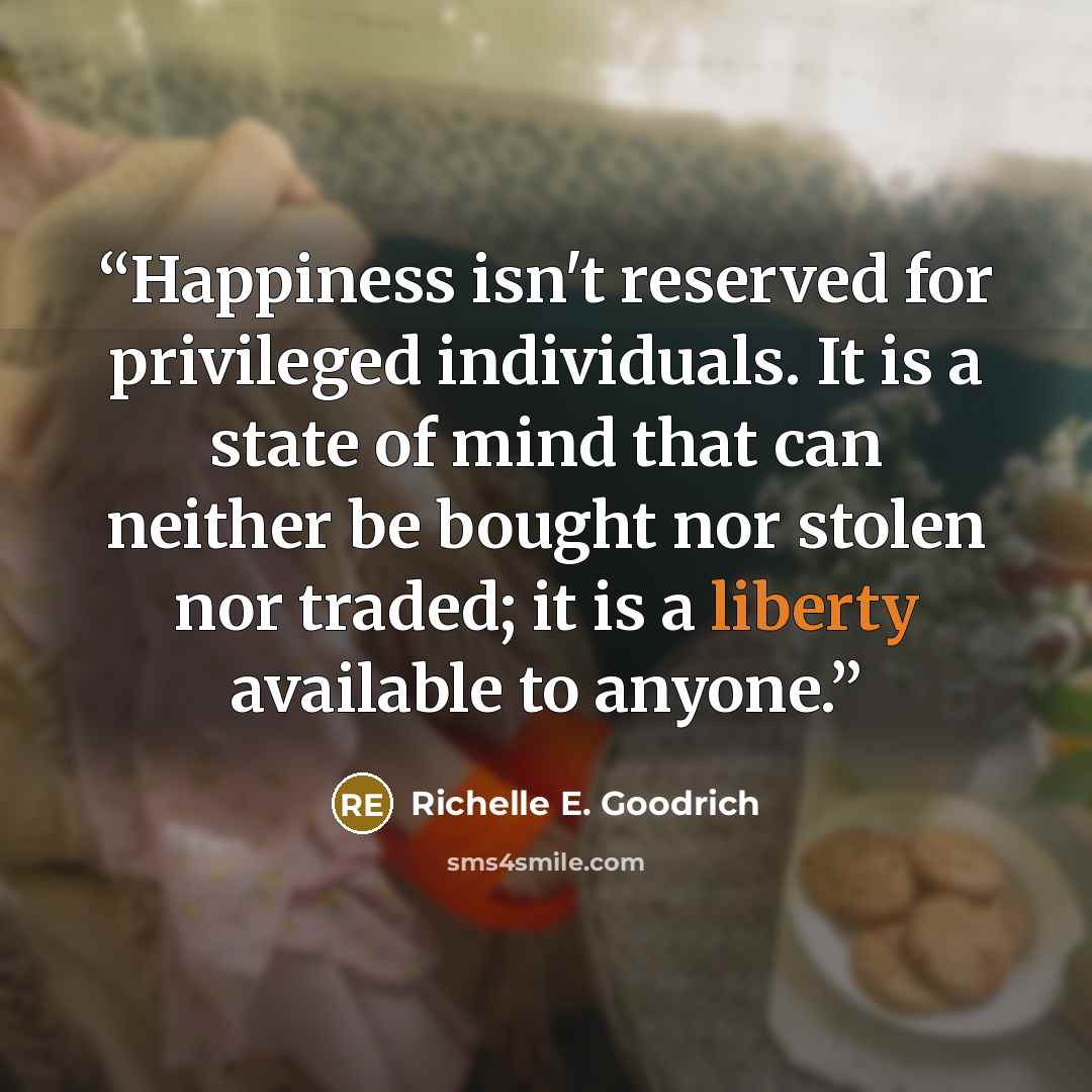 “Happiness isn't reserved for privileged individuals. It is a state of mind that can neither be bought nor stolen nor traded; it is a liberty available to anyone.” quote by Richelle E. Goodrich