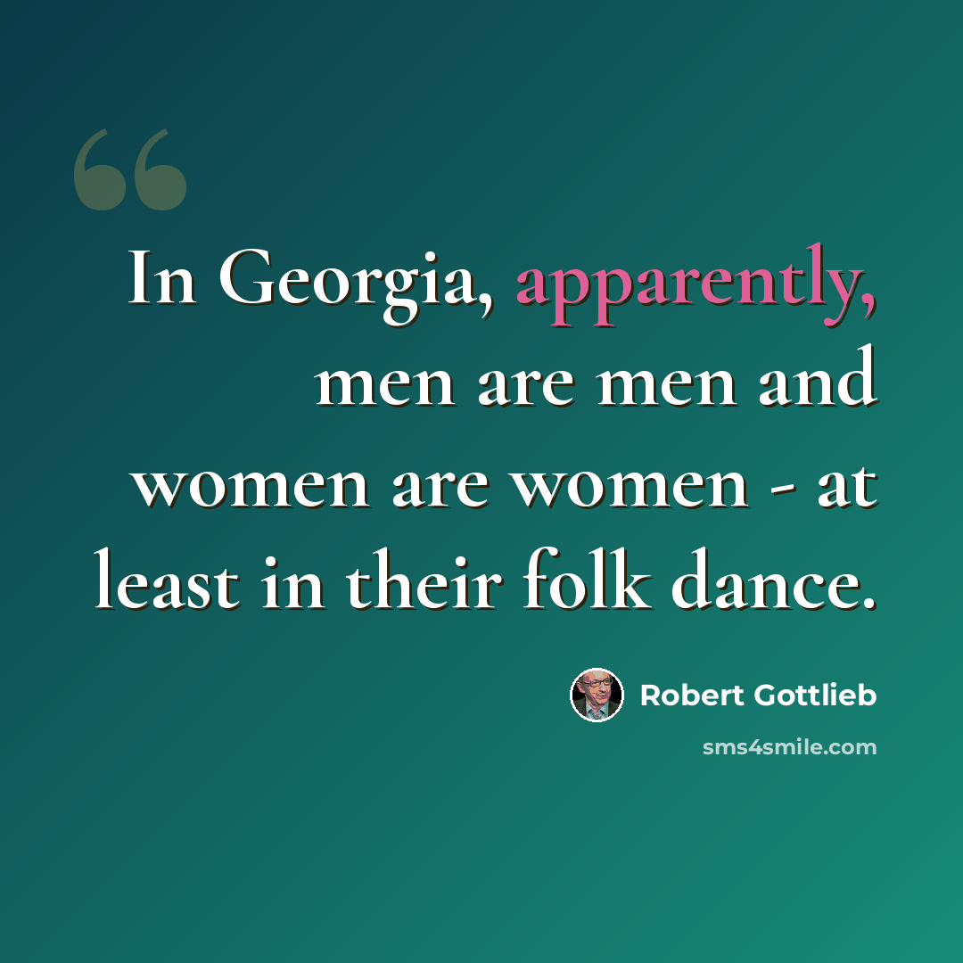 “In Georgia, apparently, men are men and women are women - at least in their folk dance.” quote by Robert Gottlieb