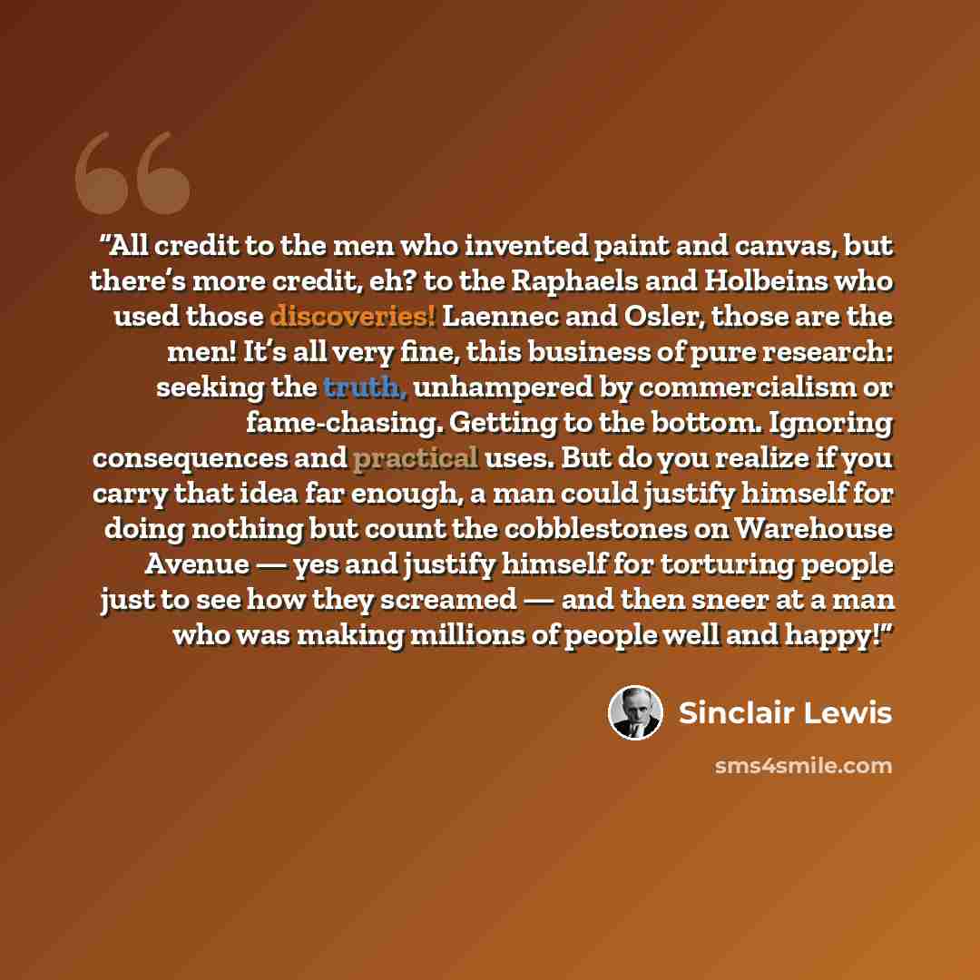 “All credit to the men who invented paint and canvas, but there’s more credit, eh? to the Raphaels and Holbeins who used those discoveries! Laennec and Osler, those are the men! It’s all very fine, this business of pure research: seeking the truth, unhampered by commercialism or fame-chasing…” quote by Sinclair Lewis