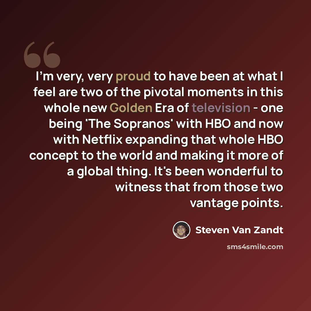 “I'm very, very proud to have been at what I feel are two of the pivotal moments in this whole new Golden Era of television - one being 'The Sopranos' with HBO and now with Netflix expanding that whole HBO concept to the world and making it more of a global thing. It's been wonderful to witness…” quote by Steven Van Zandt