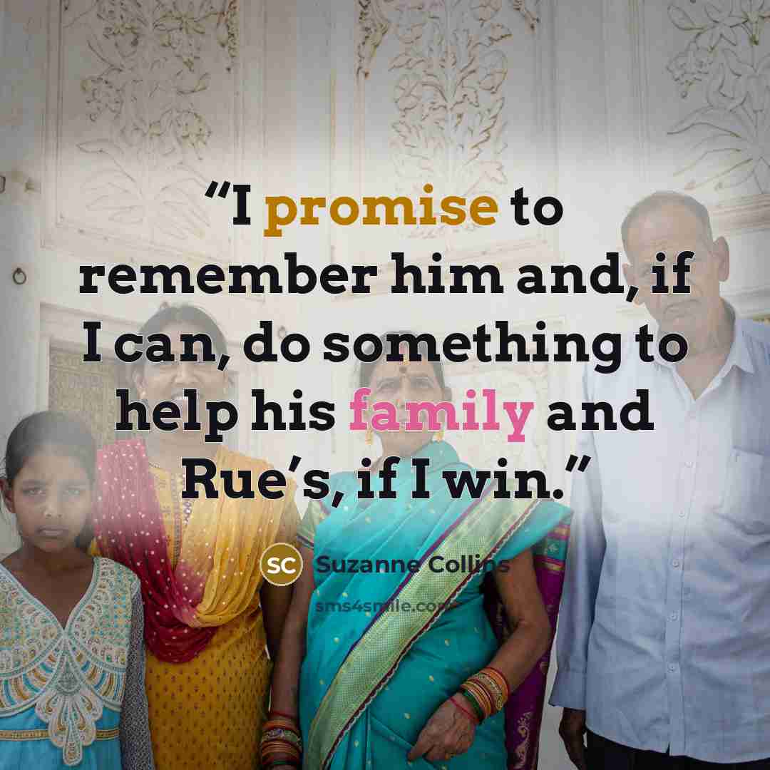 “I promise to remember him and, if I can, do something to help his family and Rue’s, if I win.” quote by Suzanne Collins