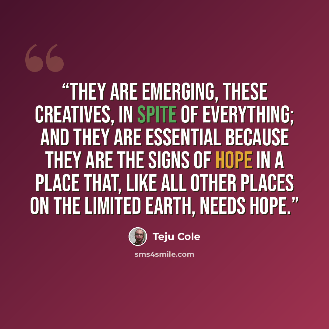“They are emerging, these creatives, in spite of everything; and they are essential because they are the signs of hope in a place that, like all other places on the limited earth, needs hope.” quote by Teju Cole