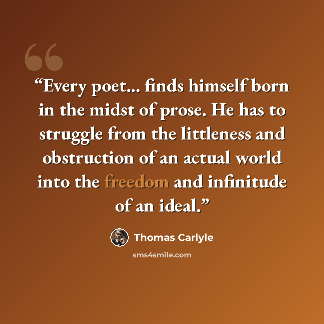 “Every poet... finds himself born in the midst of prose. He has to struggle from the littleness and obstruction of an actual world into the freedom and infinitude of an ideal.” quote by Thomas Carlyle