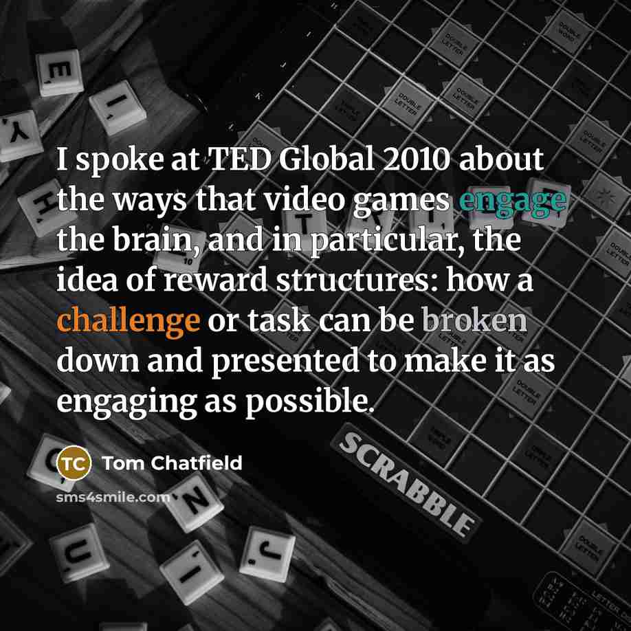 “I spoke at TED Global 2010 about the ways that video games engage the brain, and in particular, the idea of reward structures: how a challenge or task can be broken down and presented to make it as engaging as possible.” quote by Tom Chatfield