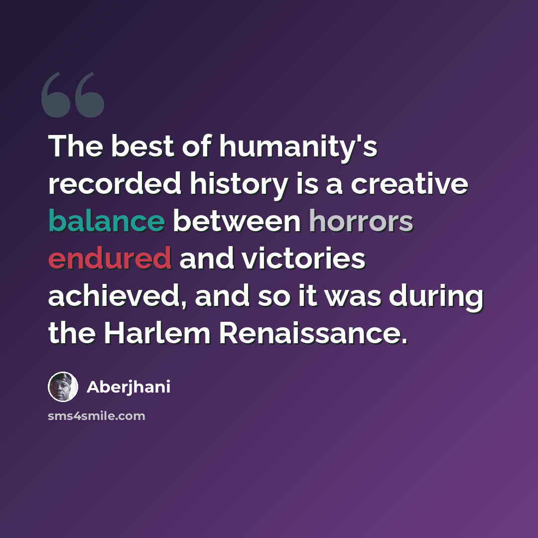“The best of humanity's recorded history is a creative balance between horrors endured and victories achieved, and so it was during the Harlem Renaissance.” quote by Aberjhani