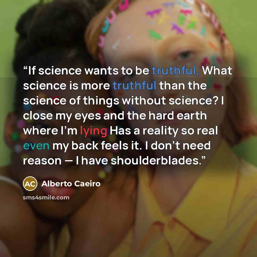 “If science wants to be truthful, What science is more truthful than the science of things without science? I close my eyes and the hard earth where I’m lying Has a reality so real even my back feels it. I don’t need reason — I have shoulderblades.” quote by Alberto Caeiro