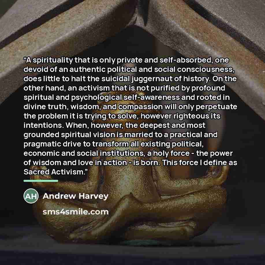 “A spirituality that is only private and self-absorbed, one devoid of an authentic political and social consciousness, does little to halt the suicidal juggernaut of history. On the other hand, an activism that is not purified by profound spiritual and psychological self-awareness and rooted in…” quote by Andrew Harvey