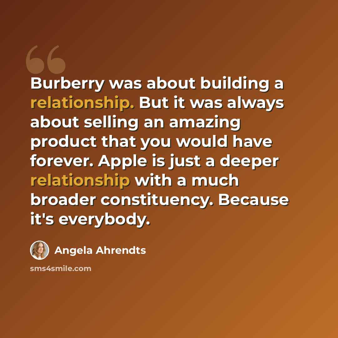 “Burberry was about building a relationship. But it was always about selling an amazing product that you would have forever. Apple is just a deeper relationship with a much broader constituency. Because it's everybody.” quote by Angela Ahrendts