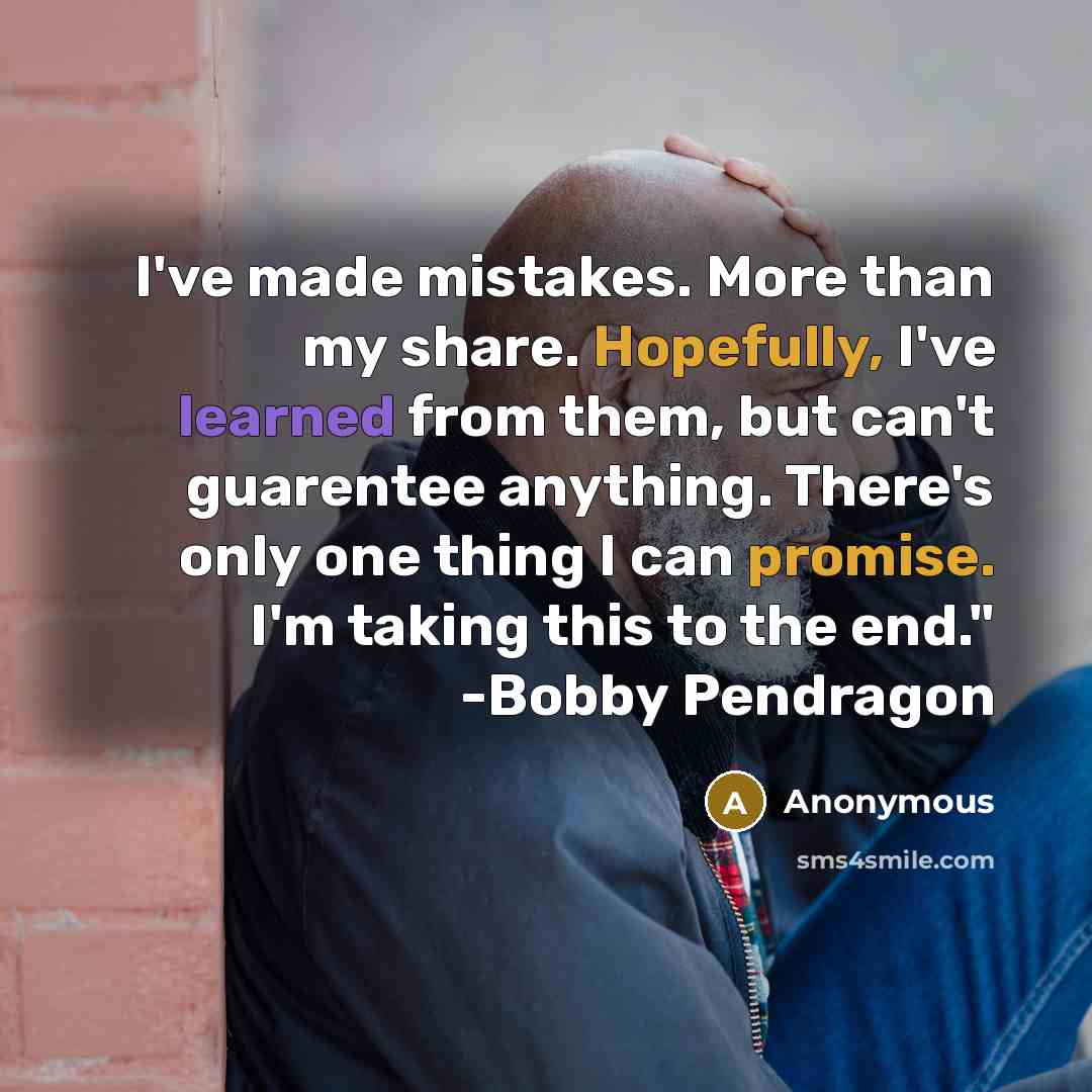 “I've made mistakes. More than my share. Hopefully, I've learned from them, but can't guarentee anything. There's only one thing I can promise. I'm taking this to the end." -Bobby Pendragon” quote by Anonymous
