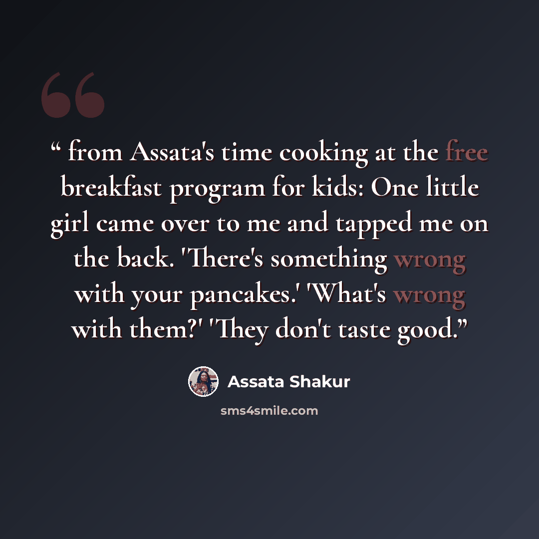 “from Assata's time cooking at the free breakfast program for kids: One little girl came over to me and tapped me on the back. 'There's something wrong with your pancakes.' 'What's wrong with them?' 'They don't taste good.” quote by Assata Shakur