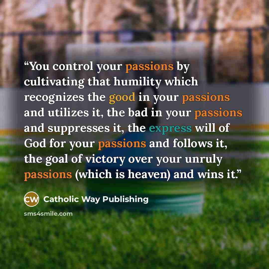 “You control your passions by cultivating that humility which recognizes the good in your passions and utilizes it, the bad in your passions and suppresses it, the express will of God for your passions and follows it, the goal of victory over your unruly passions (which is heaven) and wins it.” quote by Catholic Way Publishing