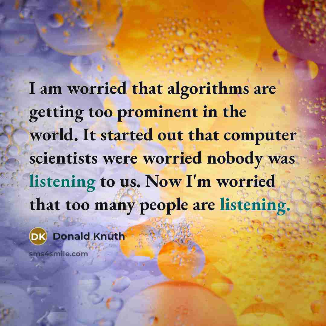 “I am worried that algorithms are getting too prominent in the world. It started out that computer scientists were worried nobody was listening to us. Now I'm worried that too many people are listening.” quote by Donald Knuth