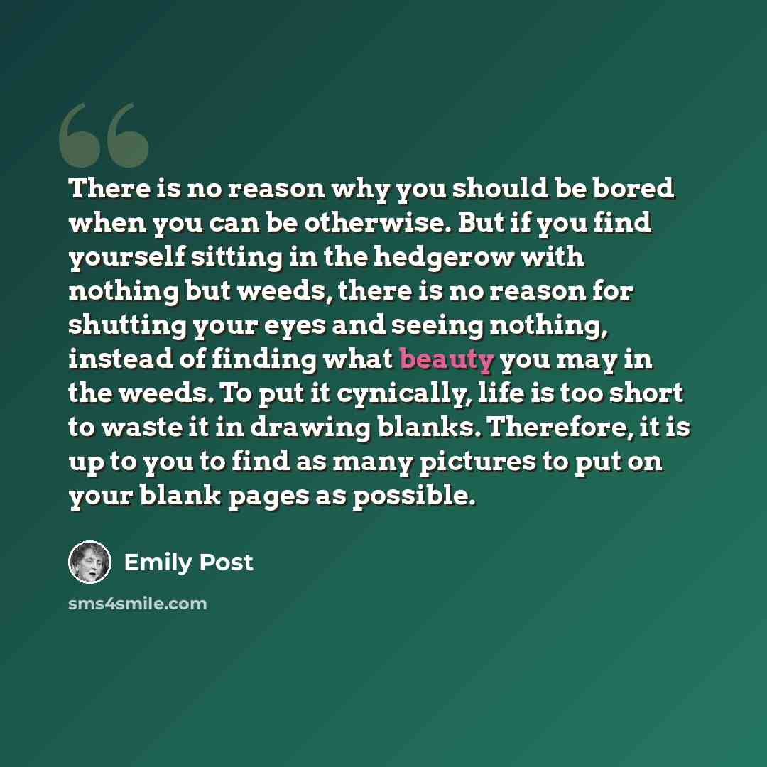 “There is no reason why you should be bored when you can be otherwise. But if you find yourself sitting in the hedgerow with nothing but weeds, there is no reason for shutting your eyes and seeing nothing, instead of finding what beauty you may in the weeds. To put it cynically, life is too short…” quote by Emily Post