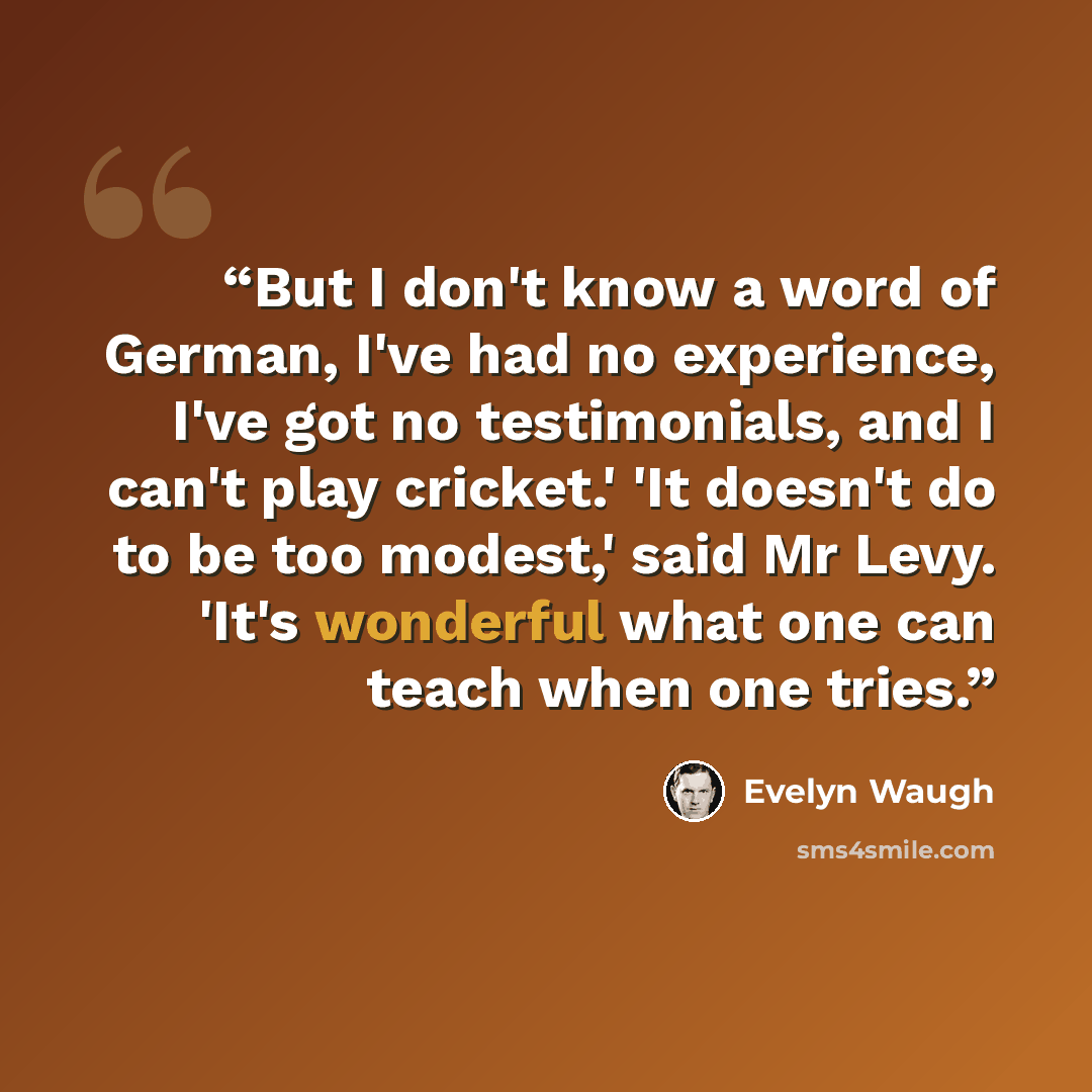 “But I don't know a word of German, I've had no experience, I've got no testimonials, and I can't play cricket.' 'It doesn't do to be too modest,' said Mr Levy. 'It's wonderful what one can teach when one tries.” quote by Evelyn Waugh