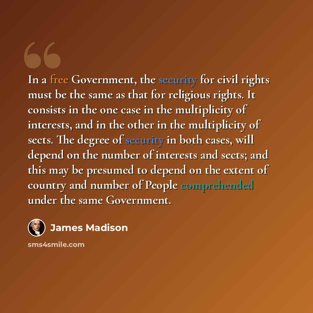 “In a free Government, the security for civil rights must be the same as that for religious rights. It consists in the one case in the multiplicity of interests, and in the other in the multiplicity of sects. The degree of security in both cases, will depend on the number of interests and sects…” quote by James Madison