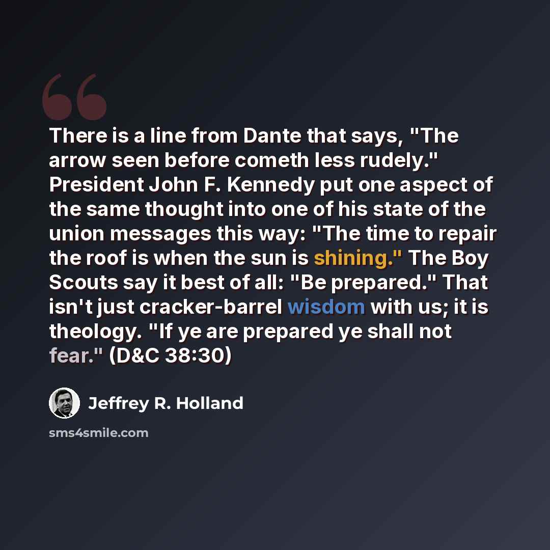 “There is a line from Dante that says, "The arrow seen before cometh less rudely." President John F. Kennedy put one aspect of the same thought into one of his state of the union messages this way: "The time to repair the roof is when the sun is shining." The Boy Scouts say it best of all: "Be…” quote by Jeffrey R. Holland