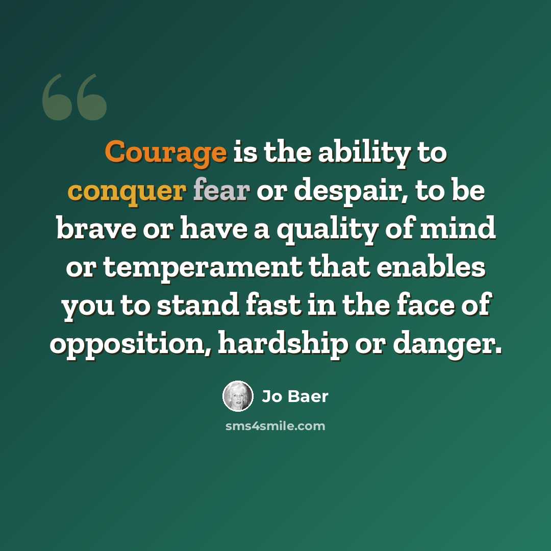 “Courage is the ability to conquer fear or despair, to be brave or have a quality of mind or temperament that enables you to stand fast in the face of opposition, hardship or danger.” quote by Jo Baer