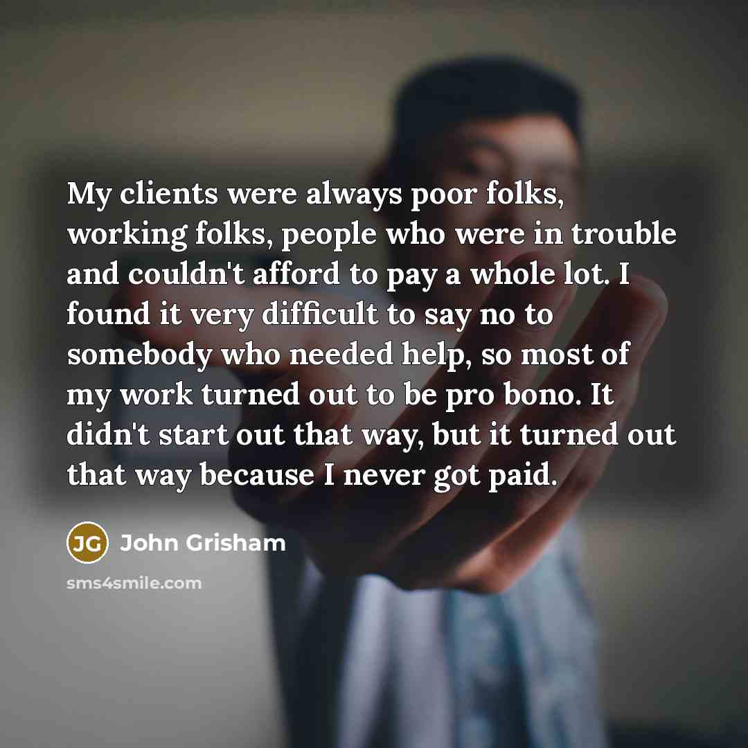 “My clients were always poor folks, working folks, people who were in trouble and couldn't afford to pay a whole lot. I found it very difficult to say no to somebody who needed help, so most of my work turned out to be pro bono. It didn't start out that way, but it turned out that way because I…” quote by John Grisham