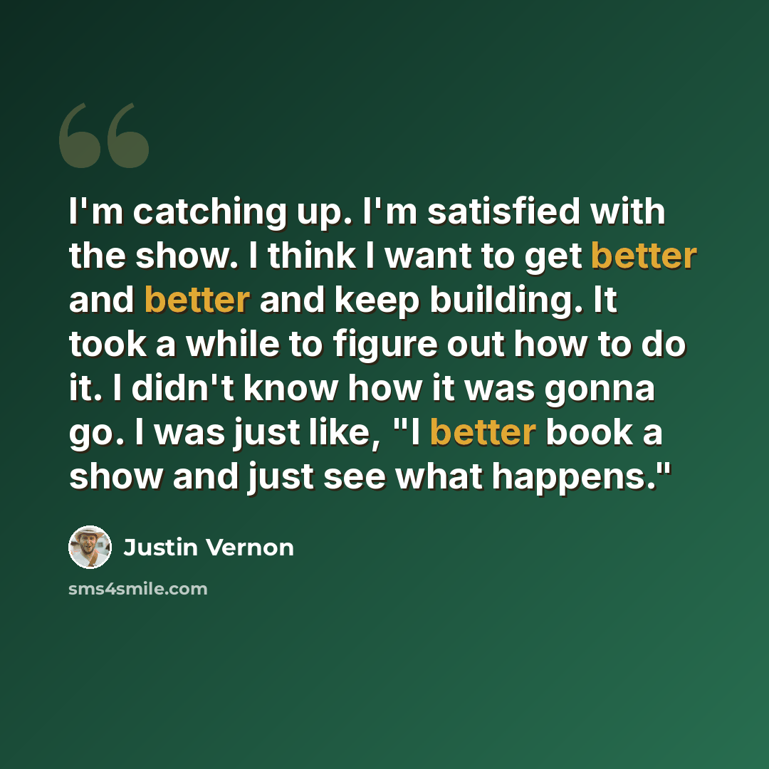 “I'm catching up. I'm satisfied with the show. I think I want to get better and better and keep building. It took a while to figure out how to do it. I didn't know how it was gonna go. I was just like, "I better book a show and just see what happens."” quote by Justin Vernon