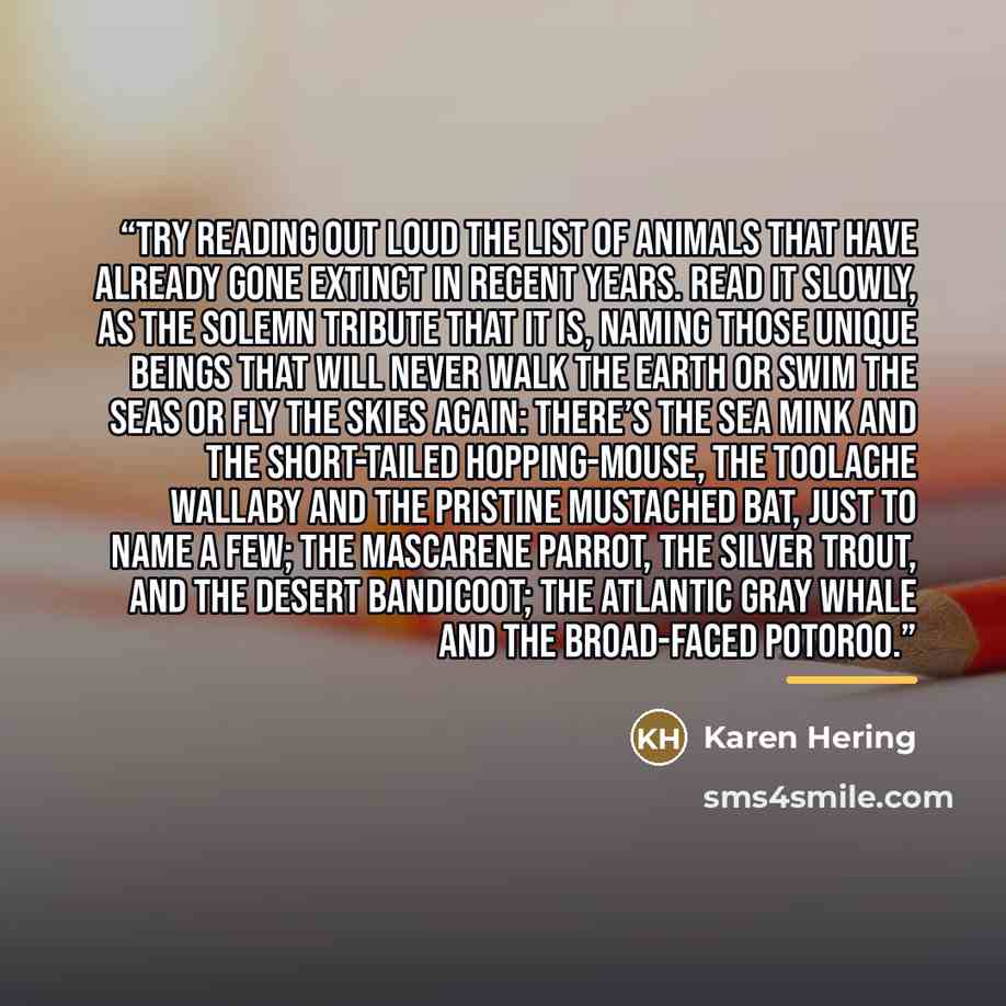 “try reading out loud the list of animals that have already gone extinct in recent years. Read it slowly, as the solemn tribute that it is, naming those unique beings that will never walk the earth or swim the seas or fly the skies again: there’s the sea mink and the short-tailed hopping-mouse, the…” quote by Karen Hering