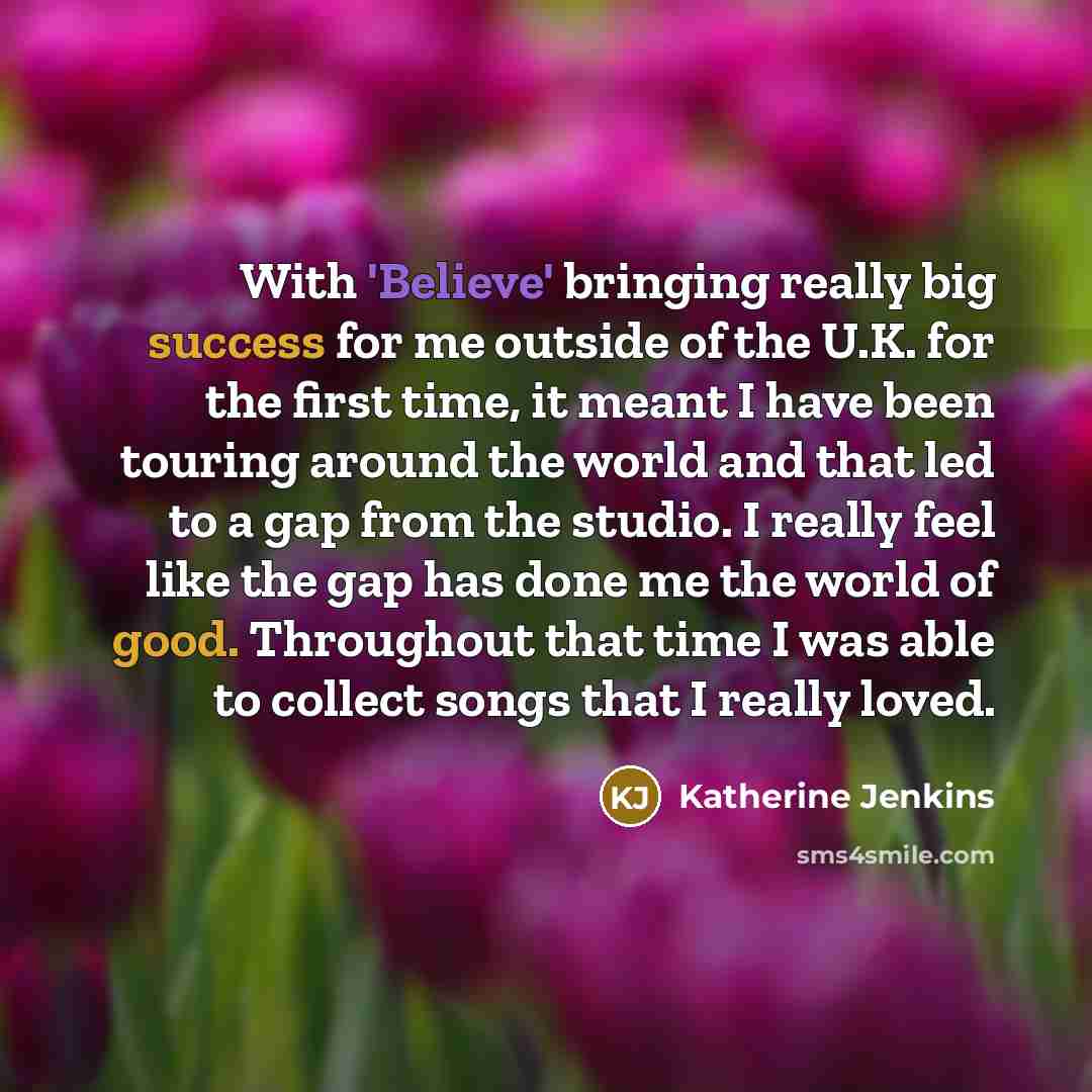 “With 'Believe' bringing really big success for me outside of the U.K. for the first time, it meant I have been touring around the world and that led to a gap from the studio. I really feel like the gap has done me the world of good. Throughout that time I was able to collect songs that I really…” quote by Katherine Jenkins