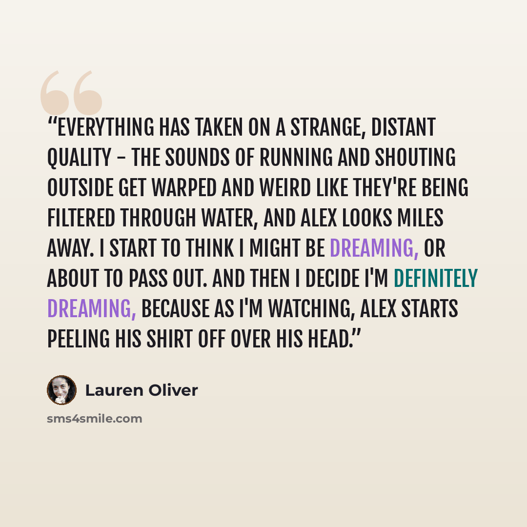 “Everything has taken on a strange, distant quality - the sounds of running and shouting outside get warped and weird like they're being filtered through water, and Alex looks miles away. I start to think I might be dreaming, or about to pass out. And then I decide I'm definitely dreaming, because…” quote by Lauren Oliver