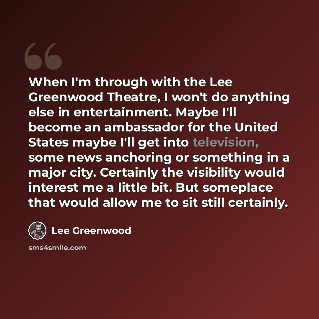“When I'm through with the Lee Greenwood Theatre, I won't do anything else in entertainment. Maybe I'll become an ambassador for the United States maybe I'll get into television, some news anchoring or something in a major city. Certainly the visibility would interest me a little bit. But someplace…” quote by Lee Greenwood