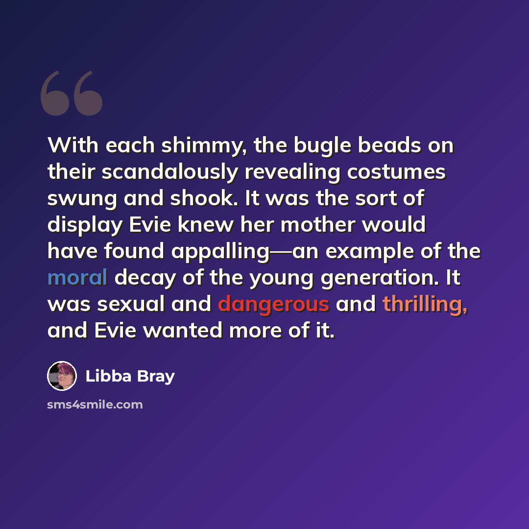 “With each shimmy, the bugle beads on their scandalously revealing costumes swung and shook. It was the sort of display Evie knew her mother would have found appalling—an example of the moral decay of the young generation. It was sexual and dangerous and thrilling, and Evie wanted more of it.” quote by Libba Bray