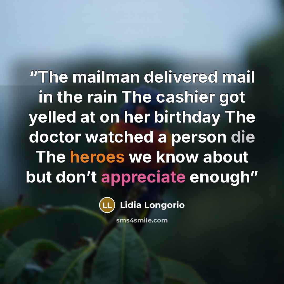 “The mailman delivered mail in the rain The cashier got yelled at on her birthday The doctor watched a person die The heroes we know about but don’t appreciate enough” quote by Lidia Longorio