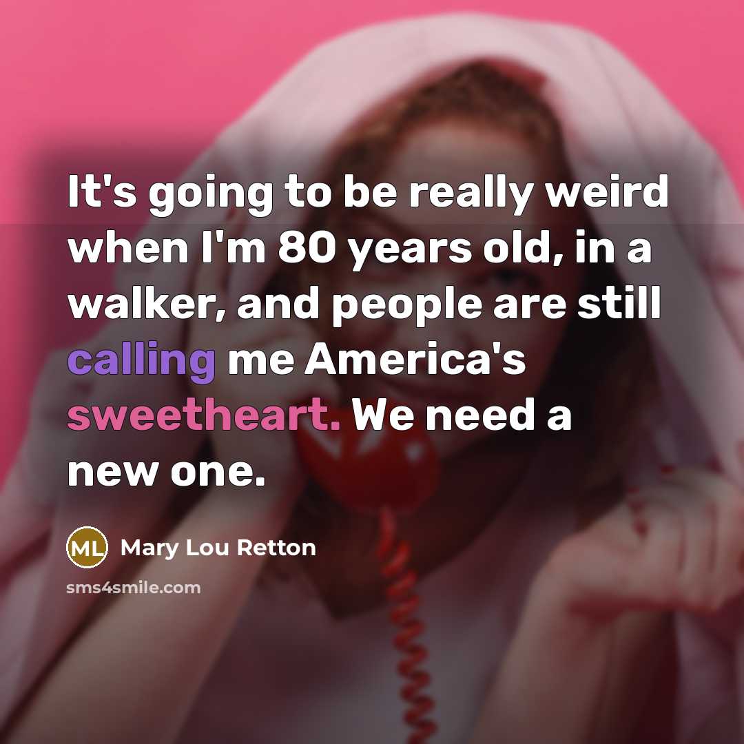 “It's going to be really weird when I'm 80 years old, in a walker, and people are still calling me America's sweetheart. We need a new one.” quote by Mary Lou Retton